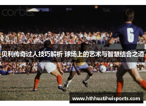 贝利传奇过人技巧解析 球场上的艺术与智慧结合之道