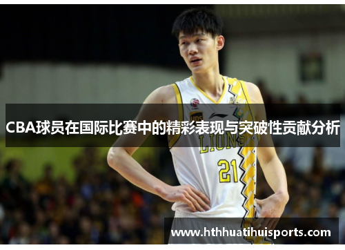 CBA球员在国际比赛中的精彩表现与突破性贡献分析
