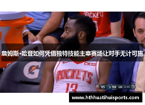 詹姆斯·哈登如何凭借独特技能主宰赛场让对手无计可施