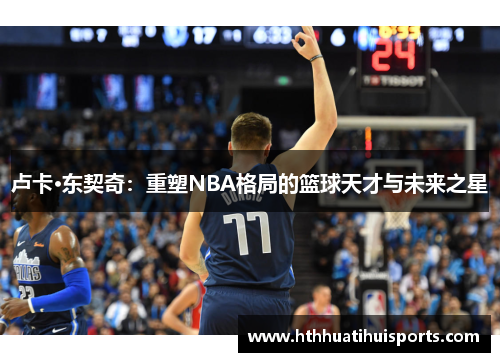 卢卡·东契奇：重塑NBA格局的篮球天才与未来之星