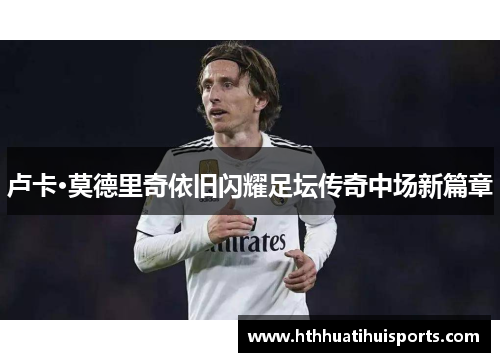 卢卡·莫德里奇依旧闪耀足坛传奇中场新篇章