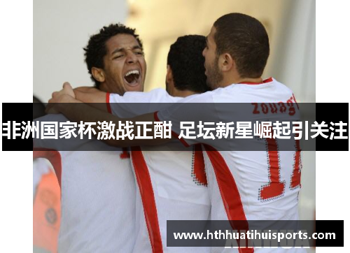 非洲国家杯激战正酣 足坛新星崛起引关注