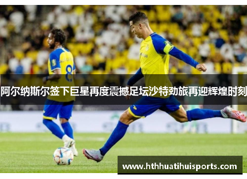 阿尔纳斯尔签下巨星再度震撼足坛沙特劲旅再迎辉煌时刻