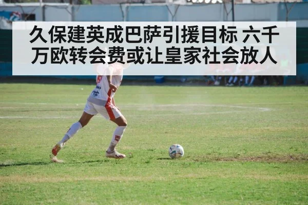 久保建英成巴萨引援目标 六千万欧转会费或让皇家社会放人