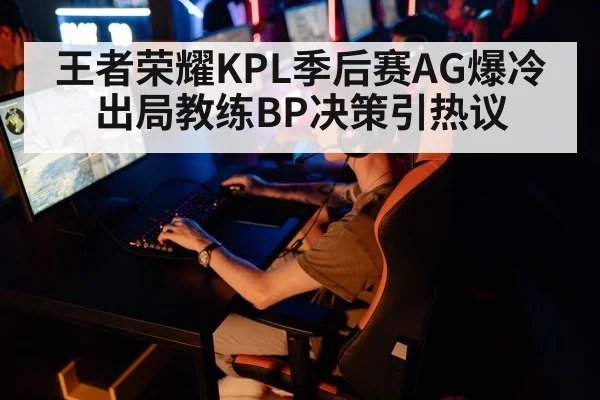 王者荣耀KPL季后赛AG爆冷出局教练BP决策引热议
